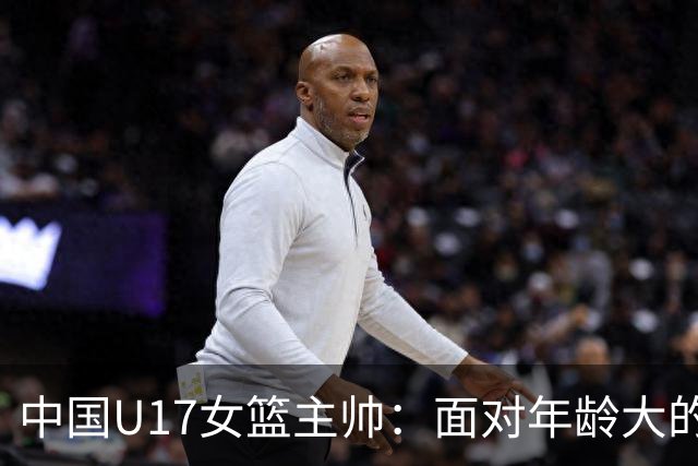 中国U17女篮主帅：面对年龄大的职业俱乐部 队员们打出了团队篮球