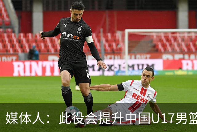 媒体人：此役会提升中国U17男篮的信心 大家该相信自己是有实力的