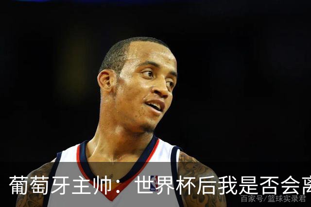 葡萄牙主帅：世界杯后我是否会离任？现在重要的是专注于世界杯